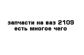 запчасти на ваз 2109 есть многое чего 